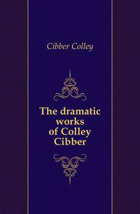 The dramatic works of Colley Cibber
