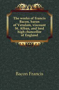 The works of Francis Bacon, baron of Verulam, viscount St. Alban, and lord high chancellor of England