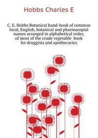 C. E. Hobbs Botanical hand-book of common local, English, botanical and pharmacopial names arranged in alphabetical order, of most of the crude vegetable ... book for druggists and apothecaries