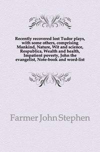 Recently recovered lost Tudor plays, with some others, comprising Mankind, Nature, Wit and science, Respublica, Wealth and health, Impatient poverty, John the evangelist, Note-book and word-list