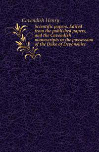 Scientific papers. Edited from the published papers, and the Cavendish manuscripts in the possession of the Duke of Devonshire