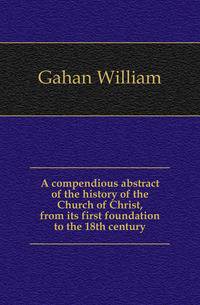 A compendious abstract of the history of the Church of Christ, from its first foundation to the 18th century