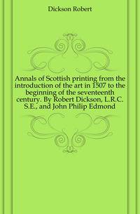Annals of Scottish printing from the introduction of the art in 1507 to the beginning of the seventeenth century. By Robert Dickson, L.R.C.S.E., and John Philip Edmond