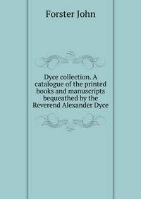 Dyce collection. A catalogue of the printed books and manuscripts bequeathed by the Reverend Alexander Dyce ..