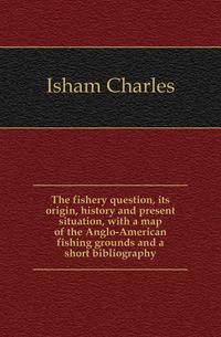 The fishery question, its origin, history and present situation, with a map of the Anglo-American fishing grounds and a short bibliography