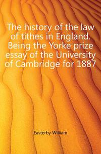 The history of the law of tithes in England. Being the Yorke prize essay of the University of Cambridge for 1887