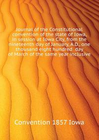 Journal of the Constitutional convention of the state of Iowa, in session at Iowa City, from the nineteenth day of January, A.D., one thousand eight hundred ... day of March of the same year inclusive