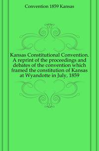 Kansas Constitutional Convention. A reprint of the proceedings and debates of the convention which framed the constitution of Kansas at Wyandotte in July, 1859