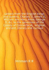 Letters from the English kings and queens, Charles II, James II, William and Mary, Anne, George II, &c. to the governors of the Colony of Connecticut, ... original, ancient, literary and curious
