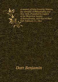 A memoir of John Fanning Watson, the annalist of Philadelphia and New York. Prepared by request of the Historical Society of Pennsylvania, and read in their hall ... February 11, 1861
