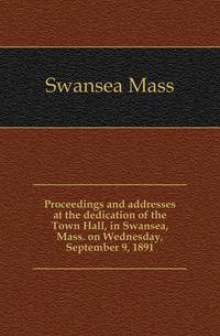 Proceedings and addresses at the dedication of the Town Hall, in Swansea, Mass. on Wednesday, September 9, 1891