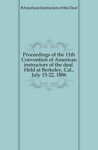 Proceedings of the 11th Convention of American instructors of the deaf. Held at Berkeley, Cal., July 15-22, 1886