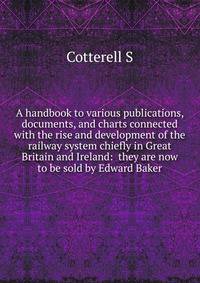 A handbook to various publications, documents, and charts connected with the rise and development of the railway system chiefly in Great Britain and Ireland: ... they are now to be sold by Edward Baker ...