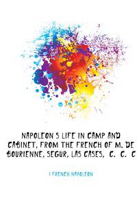 Napoleon's life in camp and cabinet, from the French of M. de Bourienne, Segur, Las Cases, &amp;c. &amp;c. &amp;c