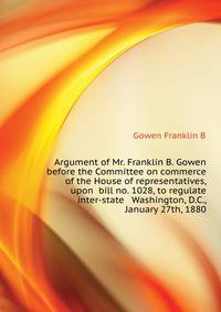 Argument of Mr. Franklin B. Gowen ... before the Committee on commerce of the House of representatives, upon ... bill no. 1028, to regulate inter-state ... ... Washington, D.C., January 27th, 1880
