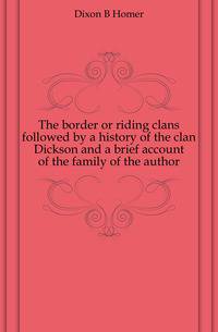 The border or riding clans followed by a history of the clan Dickson and a brief account of the family of the author