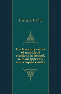 The law and practice of municipal elections in Ireland, with an appendix and a copious index