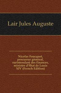Nicolas Foucquet, procureur general, surintendant des finances, ministre d'Etat de Louis XIV (French Edition)