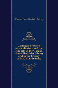Catalogue of books on architecture and the fine arts in the Gordon Home Blackader Library and in the Library of McGill university