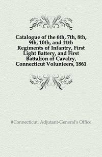 Catalogue of the 6th, 7th, 8th, 9th, 10th, and 11th Regiments of Infantry, First Light Battery, and First Battalion of Cavalry, Connecticut Volunteers, 1861