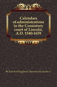 Calendars of administrations in the Consistory court of Lincoln, A.D. 1540-1659
