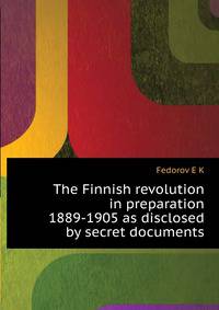 The Finnish revolution in preparation 1889-1905 as disclosed by secret documents ..