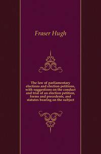 The law of parliamentary elections and election petitions, with suggestions on the conduct and trial of an election petition, forms and precedents, and statutes bearing on the subject