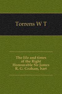 The life and times of the Right Honourable Sir James R. G. Graham, bart