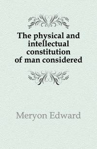 The physical and intellectual constitution of man considered