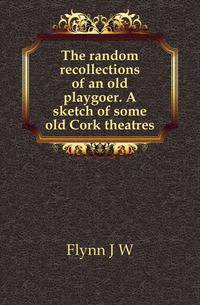 The random recollections of an old playgoer. A sketch of some old Cork theatres