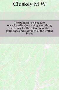 The political text-book, or encyclopedia. Containing everything necessary for the reference of the politicians and statesmen of the United States