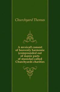 A mvsicall consort of heavenly harmonie (compounded out of manie parts of musicke) called Churchyards charities