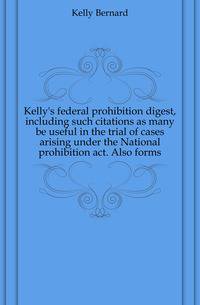 Kelly's federal prohibition digest, including such citations as many be useful in the trial of cases arising under the National prohibition act. Also forms
