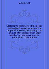 Statements illustrative of the policy and probable consequences of the proposed repeal of the existing corn laws, and the imposition in their stead of ... on foreign corn when entered for consumption