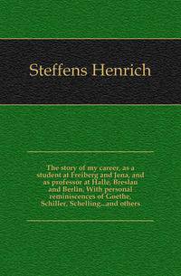The story of my career, as a student at Freiberg and Jena, and as professor at Halle, Breslau and Berlin. With personal reminiscences of Goethe, Schiller, Schelling...and others