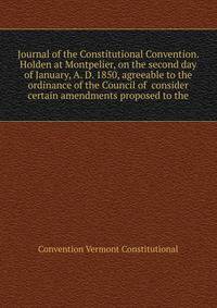 Journal of the Constitutional Convention. Holden at Montpelier, on the second day of January, A. D. 1850, agreeable to the ordinance of the Council of ... consider certain amendments proposed to the