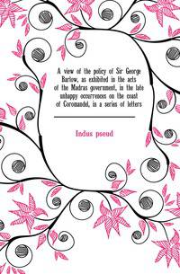 A view of the policy of Sir George Barlow, as exhibited in the acts of the Madras government, in the late unhappy occurrences on the coast of Coromandel, in a series of letters