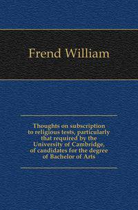 Thoughts on subscription to religious tests, particularly that required by the University of Cambridge, of candidates for the degree of Bachelor of Arts