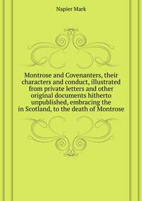 Montrose and Covenanters, their characters and conduct, illustrated from private letters and other original documents hitherto unpublished, embracing the ... in Scotland, to the death of Montrose