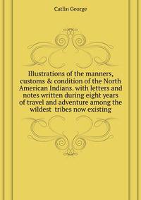 Illustrations of the manners, customs & condition of the North American Indians. with letters and notes written during eight years of travel and adventure among the wildest ... tribes now existing