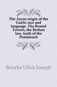 The Aryan origin of the Gaelic race and language. The Round Towers, the Brehon law, truth of the Pentateuch