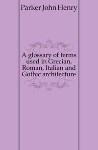 A glossary of terms used in Grecian, Roman, Italian and Gothic architecture