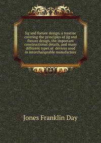 Jig and fixture design, a treatise covering the principles of jig and fixture design, the important constructional details, and many different types of ... devices used in interchangeable manufacture