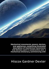 Mechanical movements, powers, devices, and appliances, comprising illustrated description of mechanical movements and devices used in constructive and ... a mechanical dictionary, commencing with