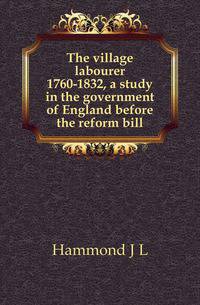 The village labourer 1760-1832, a study in the government of England before the reform bill