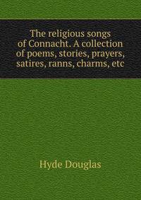 The religious songs of Connacht. A collection of poems, stories, prayers, satires, ranns, charms, etc. ..