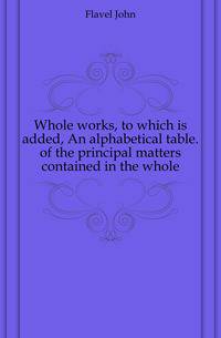 Whole works, to which is added, An alphabetical table. of the principal matters contained in the whole