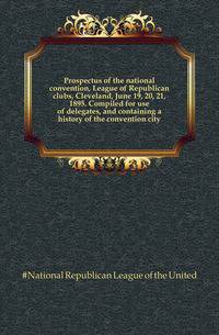 Prospectus of the national convention, League of Republican clubs, Cleveland, June 19, 20, 21, 1895. Compiled for use of delegates, and containing a history of the convention city