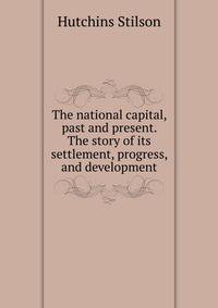 The national capital, past and present. The story of its settlement, progress, and development ..