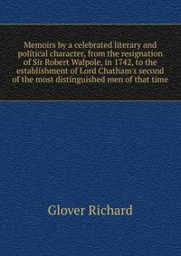 Memoirs by a celebrated literary and political character, from the resignation of Sir Robert Walpole, in 1742, to the establishment of Lord Chatham's second... of the most distinguished men of that time